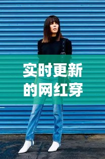 实时更新的网红穿搭博主，潮流引领与时尚魅力的展现