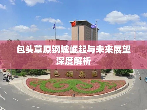 包头草原钢城崛起与未来展望深度解析