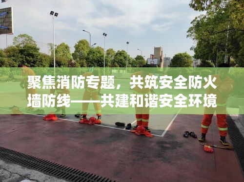聚焦消防专题，共筑安全防火墙防线——共建和谐安全环境