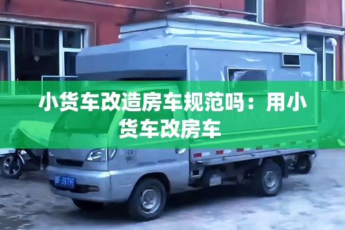 小货车改造房车规范吗：用小货车改房车 