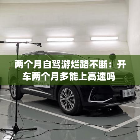 两个月自驾游烂路不断：开车两个月多能上高速吗 