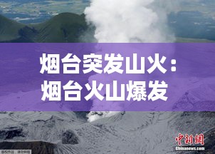 烟台突发山火：烟台火山爆发 