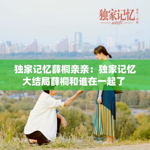 独家记忆薛桐亲亲：独家记忆大结局薛桐和谁在一起了 