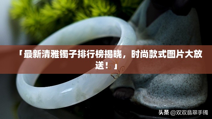 「最新清雅镯子排行榜揭晓，时尚款式图片大放送！」