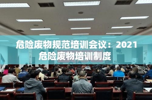 危险废物规范培训会议：2021危险废物培训制度 