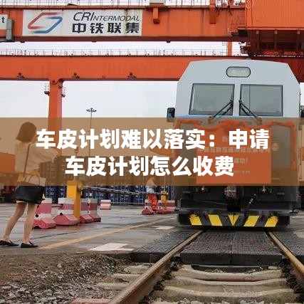 车皮计划难以落实：申请车皮计划怎么收费 