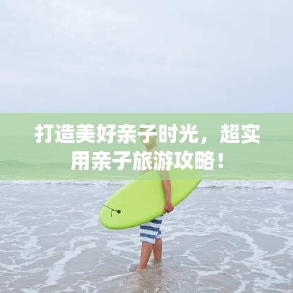 打造美好亲子时光，超实用亲子旅游攻略！