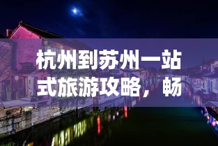 杭州到苏州一站式旅游攻略，畅游江南水乡，尽享美景盛宴！