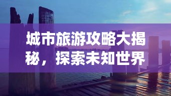 城市旅游攻略大揭秘，探索未知世界的精彩之旅
