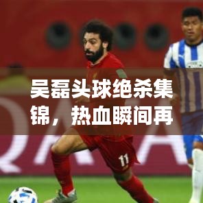 吴磊头球绝杀集锦，热血瞬间再现球场辉煌！