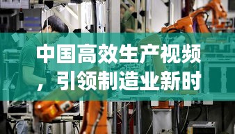 中国高效生产视频，引领制造业新时代的动力引擎