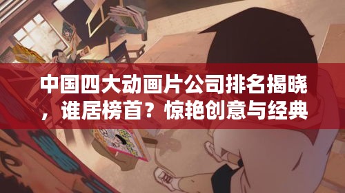 中国四大动画片公司排名揭晓，谁居榜首？惊艳创意与经典作品盘点！