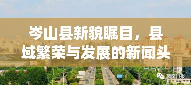 岑山县新貌瞩目，县域繁荣与发展的新闻头条