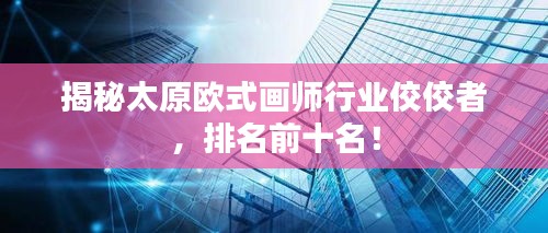揭秘太原欧式画师行业佼佼者，排名前十名！