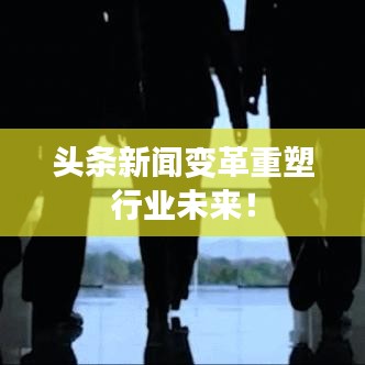 头条新闻变革重塑行业未来！