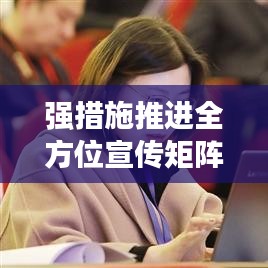 强措施推进全方位宣传矩阵建设，打造立体传播网络