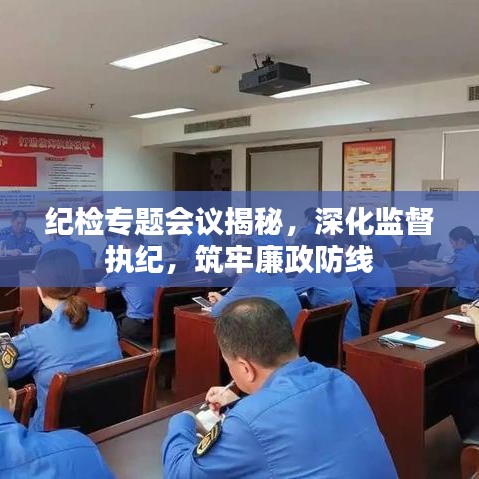 纪检专题会议揭秘，深化监督执纪，筑牢廉政防线