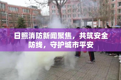 日照消防新闻聚焦，共筑安全防线，守护城市平安