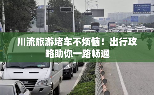 川流旅游堵车不烦恼！出行攻略助你一路畅通