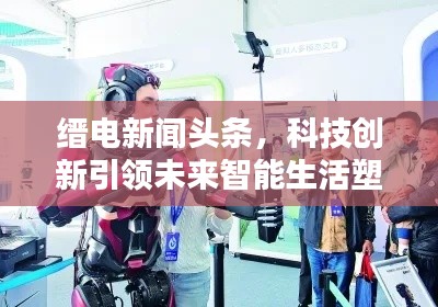缙电新闻头条，科技创新引领未来智能生活塑造者