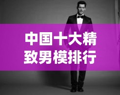 中国十大精致男模排行榜，魅力无限，谁居榜首？