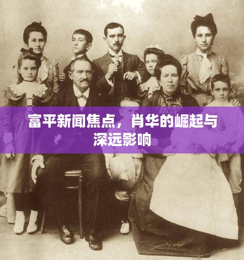 富平新闻焦点，肖华的崛起与深远影响