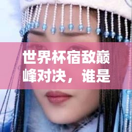 世界杯宿敌巅峰对决，谁是你心中的终极霸主？