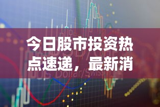 今日股市投资热点速递，最新消息一览无余